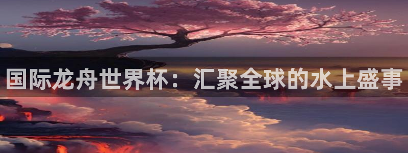 世界杯直播在线观看入口：国际龙舟世界杯：汇聚全球的水上盛事